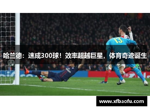 哈兰德：速成300球！效率超越巨星，体育奇迹诞生